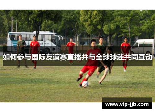 如何参与国际友谊赛直播并与全球球迷共同互动
