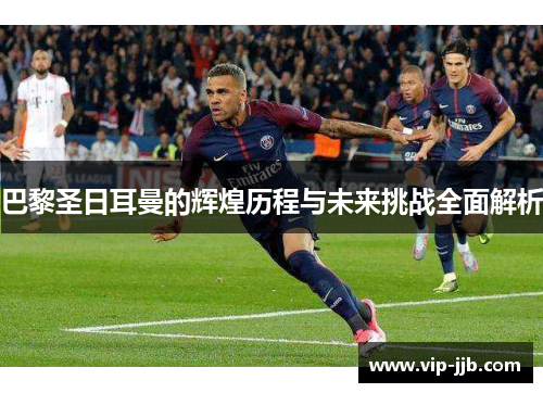巴黎圣日耳曼的辉煌历程与未来挑战全面解析