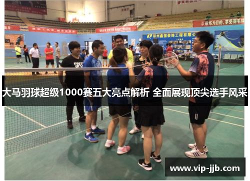 大马羽球超级1000赛五大亮点解析 全面展现顶尖选手风采