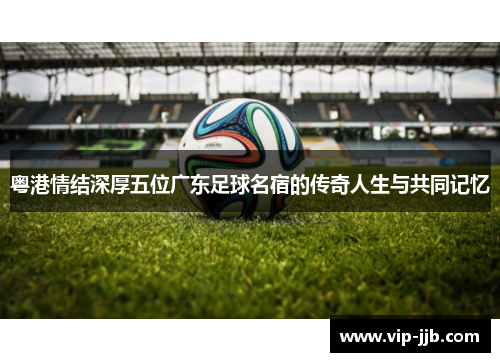 粤港情结深厚五位广东足球名宿的传奇人生与共同记忆